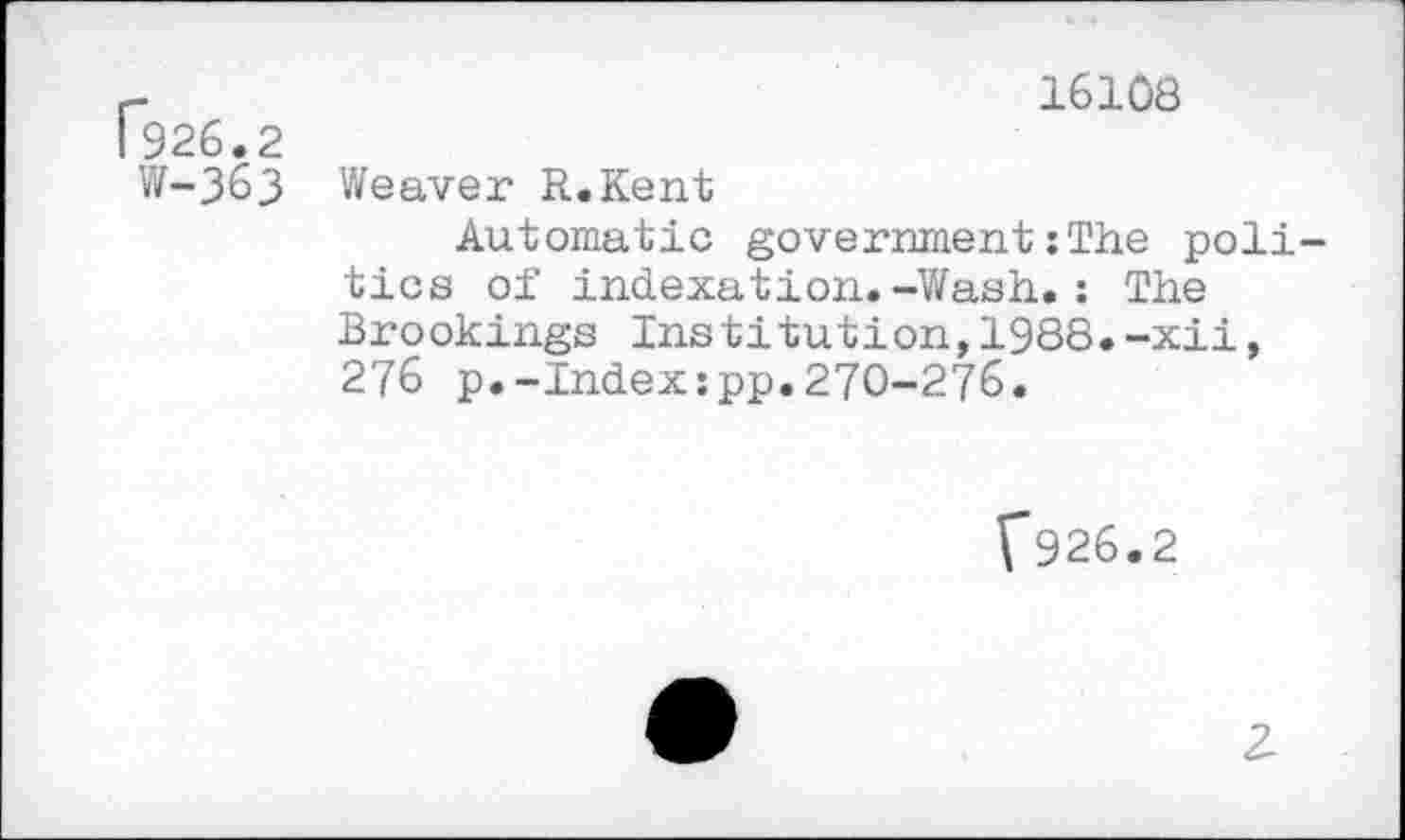 ﻿r	16108
I 926.2
W-363 Weaver R.Kent
Automatic government :The politics of indexation.-Wash.: The Brookings Institution,1988.-xii, 276 p.-Index:pp.270-276.
V926.2
2